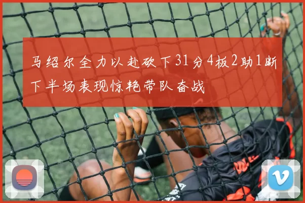 马绍尔全力以赴砍下31分4板2助1断下半场表现惊艳带队奋战