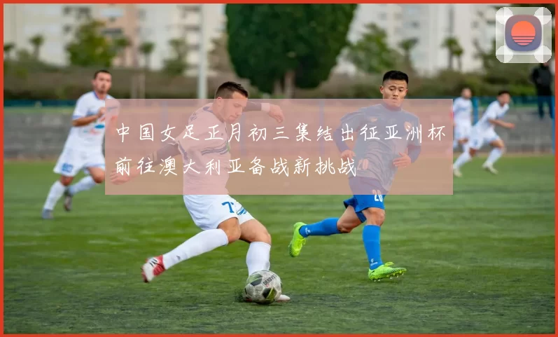 中国女足正月初三集结出征亚洲杯前往澳大利亚备战新挑战