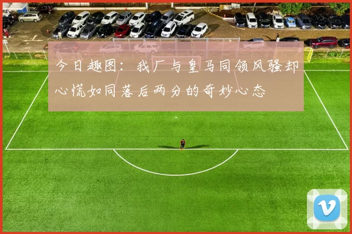 今日趣图：我厂与皇马同领风骚却心慌如同落后两分的奇妙心态