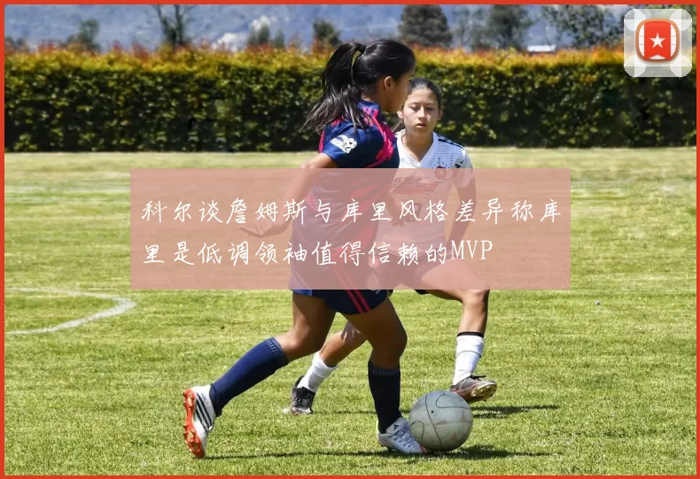 科尔谈詹姆斯与库里风格差异称库里是低调领袖值得信赖的MVP
