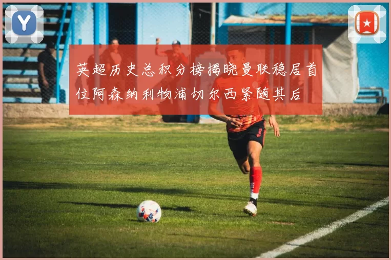英超历史总积分榜揭晓曼联稳居首位阿森纳利物浦切尔西紧随其后