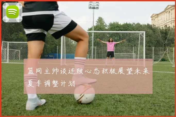 篮网主帅谈连败心态积极展望未来夏季调整计划