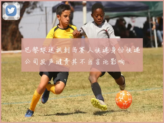 巴黎球迷讽刺马赛人快递身份快递公司发声谴责其不当言论影响