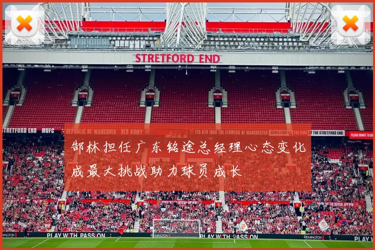 郜林担任广东铭途总经理心态变化成最大挑战助力球员成长