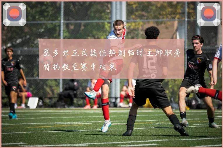 图多尔正式接任热刺临时主帅职务将执教至赛季结束