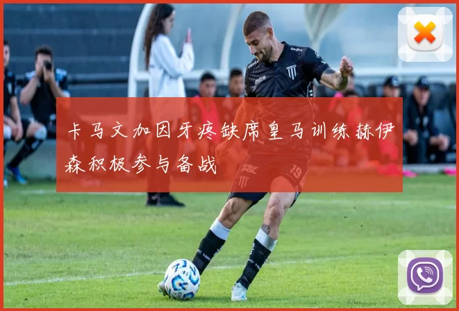 卡马文加因牙疼缺席皇马训练赫伊森积极参与备战