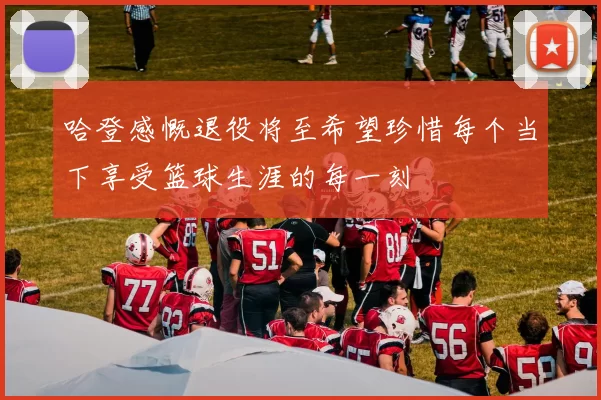 哈登感慨退役将至希望珍惜每个当下享受篮球生涯的每一刻