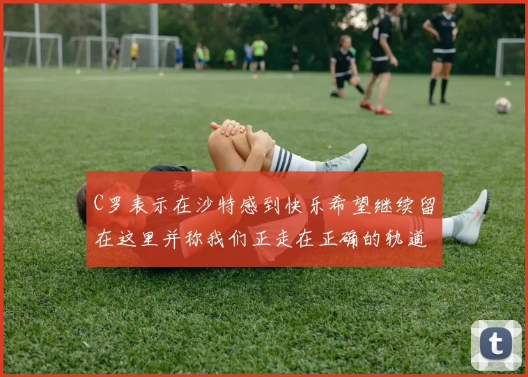 C罗表示在沙特感到快乐希望继续留在这里并称我们正走在正确的轨道上