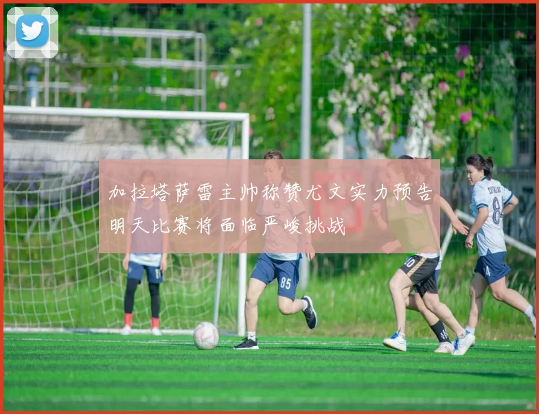 加拉塔萨雷主帅称赞尤文实力预告明天比赛将面临严峻挑战
