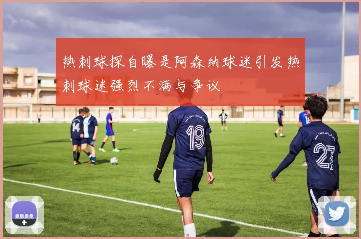 热刺球探自曝是阿森纳球迷引发热刺球迷强烈不满与争议