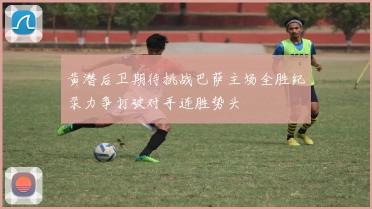 黄潜后卫期待挑战巴萨主场全胜纪录力争打破对手连胜势头
