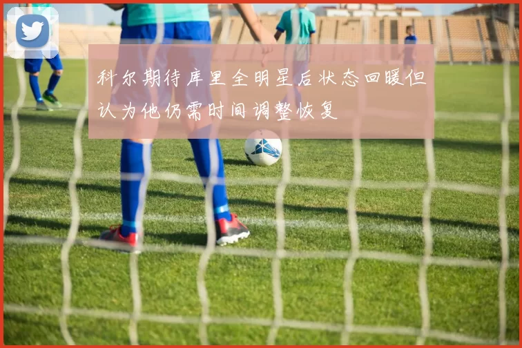 科尔期待库里全明星后状态回暖但认为他仍需时间调整恢复