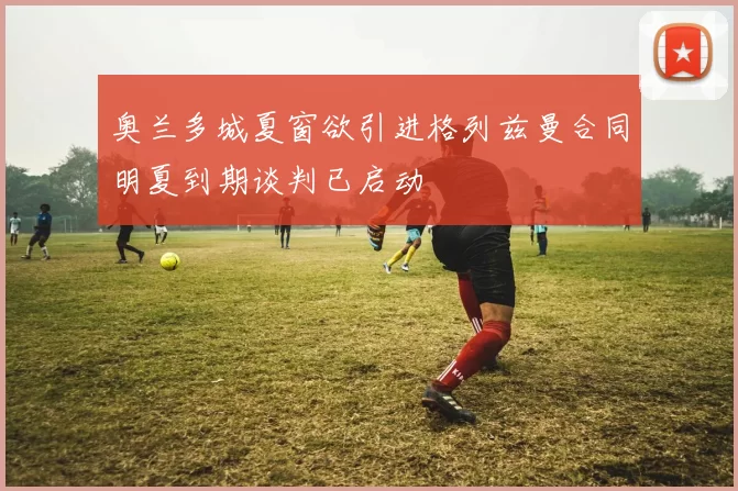 奥兰多城夏窗欲引进格列兹曼合同明夏到期谈判已启动