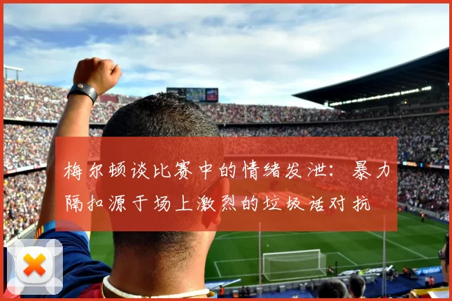 梅尔顿谈比赛中的情绪发泄：暴力隔扣源于场上激烈的垃圾话对抗