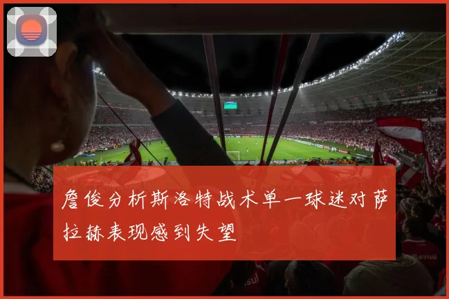 詹俊分析斯洛特战术单一球迷对萨拉赫表现感到失望