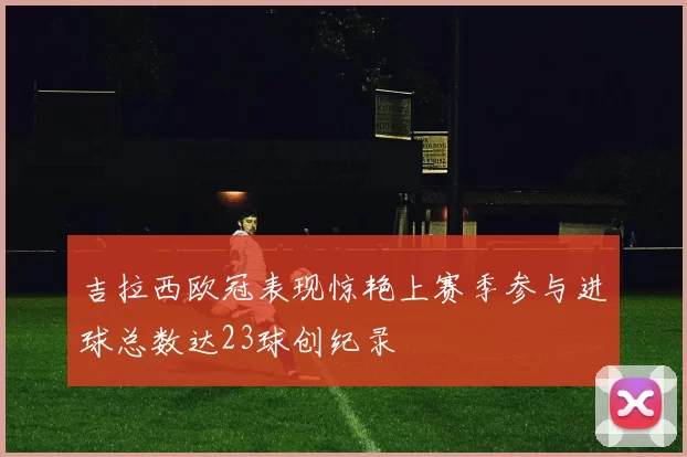 吉拉西欧冠表现惊艳上赛季参与进球总数达23球创纪录