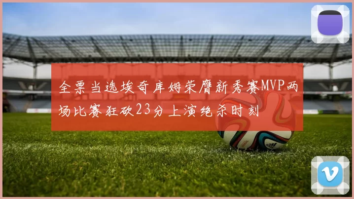 全票当选埃奇库姆荣膺新秀赛MVP两场比赛狂砍23分上演绝杀时刻