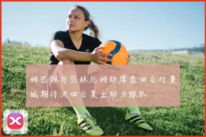 姆巴佩与贝林厄姆缺席首回合对曼城期待次回合复出助力球队