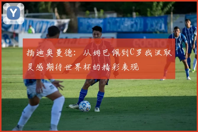 扬迪奥曼德：从姆巴佩到C罗我汲取灵感期待世界杯的精彩表现