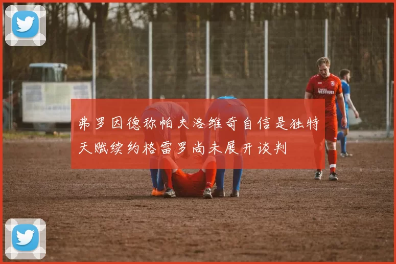 弗罗因德称帕夫洛维奇自信是独特天赋续约格雷罗尚未展开谈判