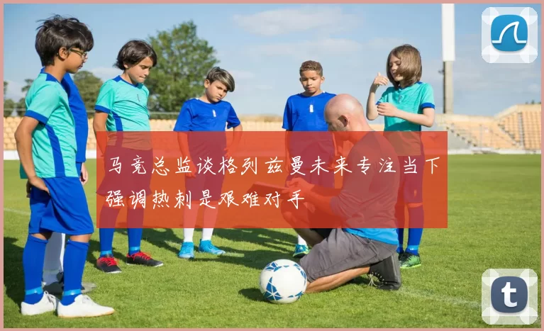 马竞总监谈格列兹曼未来专注当下强调热刺是艰难对手