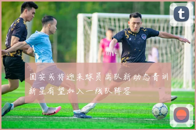 国安或将迎来球员离队新动态青训新星有望加入一线队阵容