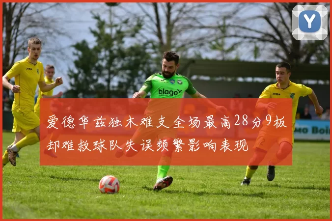 爱德华兹独木难支全场最高28分9板却难救球队失误频繁影响表现