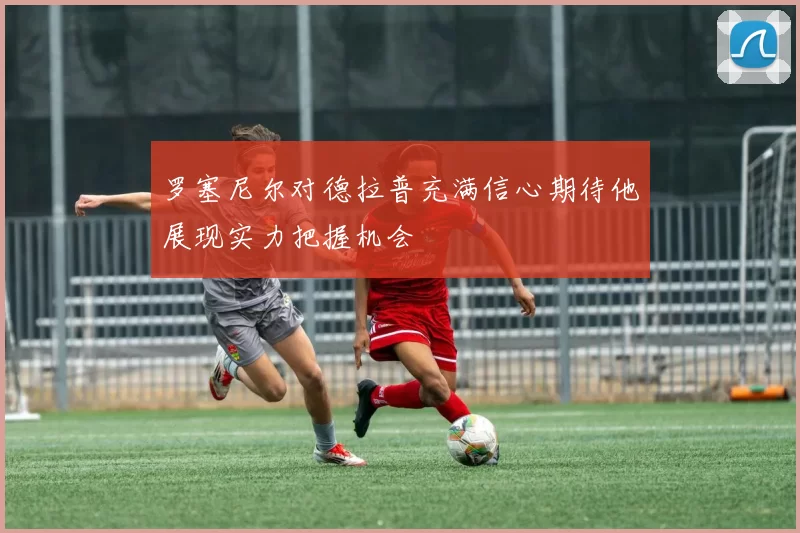 罗塞尼尔对德拉普充满信心期待他展现实力把握机会