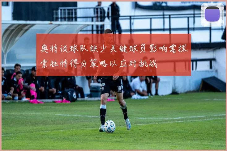 奥特谈球队缺少关键球员影响需探索独特得分策略以应对挑战