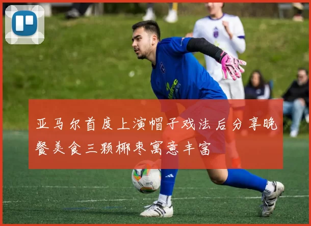 亚马尔首度上演帽子戏法后分享晚餐美食三颗椰枣寓意丰富