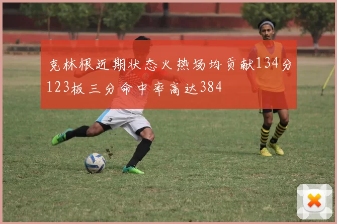 克林根近期状态火热场均贡献134分123板三分命中率高达384