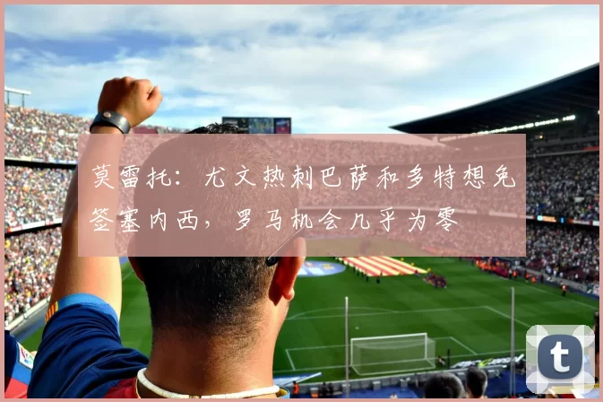 莫雷托：尤文热刺巴萨和多特想免签塞内西，罗马机会几乎为零
